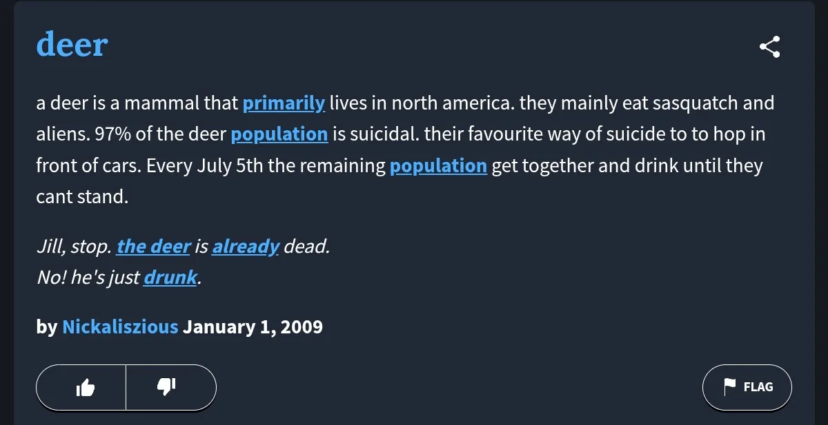 «Олень – это млекопитающее, обитающее в основном в Северной Америке. Питаются главным образом снежными человеками и алиенами. 97 процентов популяции оленей – самоубийцы. Любимый способ свести счеты с жизнью – прыгнуть под колеса автомобиля. Каждый год 5 июля оставшаяся часть популяции собираются в стадо и наДИРаются в пупель. Пример использования: «– Джилл, стопэ, эта оленина уже откинула копыта! – Да с хера ли, он просто пьяный в жопень!» (5 июля в США относится к Дню Независимости и переносится на рабочий в том случае, если выпадает на выходной, автор статьи намекает, что все олени – государственные и муниципальные служащие, ну или наоборот – прим. переводчика Warp World)